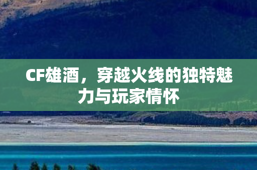 CF雄酒，穿越火线的独特魅力与玩家情怀