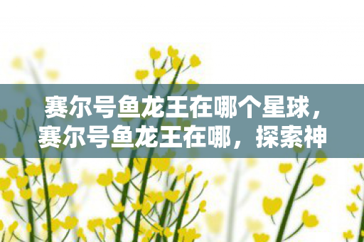 赛尔号鱼龙王在哪个星球，赛尔号鱼龙王在哪，探索神秘海域的传奇生物