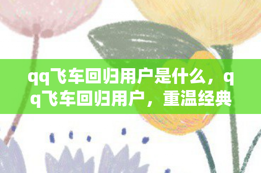 qq飞车回归用户是什么，qq飞车回归用户，重温经典，再燃速度与激情