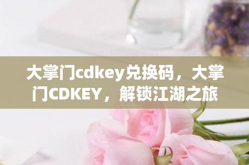 大掌门cdkey兑换码，大掌门CDKEY，解锁江湖之旅的神秘钥匙