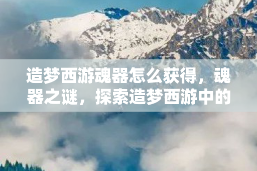 造梦西游魂器怎么获得，魂器之谜，探索造梦西游中的神秘力量