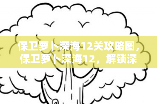 保卫萝卜深海12关攻略图，保卫萝卜深海12，解锁深海挑战，保卫你的萝卜！
