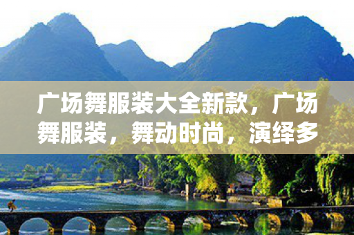 广场舞服装大全新款，广场舞服装，舞动时尚，演绎多彩生活
