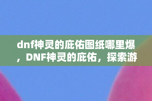 dnf神灵的庇佑图纸哪里爆，DNF神灵的庇佑，探索游戏内的神秘力量与玩家信仰
