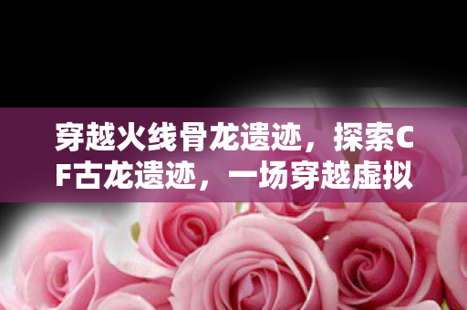 穿越火线骨龙遗迹，探索CF古龙遗迹，一场穿越虚拟世界的冒险之旅