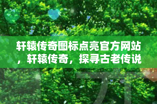 轩辕传奇图标点亮官方网站，轩辕传奇，探寻古老传说的奇幻之旅
