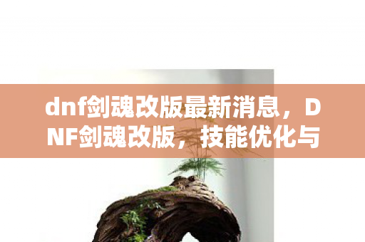 dnf剑魂改版最新消息，DNF剑魂改版，技能优化与角色平衡调整