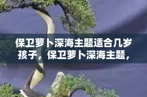 保卫萝卜深海主题适合几岁孩子，保卫萝卜深海主题，探索神秘海洋，保卫你的萝卜！