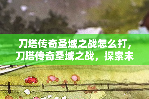 刀塔传奇圣域之战怎么打，刀塔传奇圣域之战，探索未知领域的战斗艺术