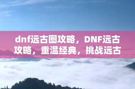 dnf远古图攻略，DNF远古攻略，重温经典，挑战远古副本