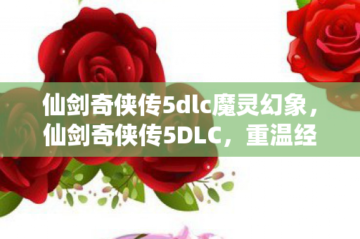 仙剑奇侠传5dlc魔灵幻象，仙剑奇侠传5DLC，重温经典，续写传奇
