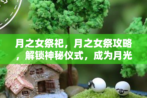 月之女祭祀，月之女祭攻略，解锁神秘仪式，成为月光下的女王