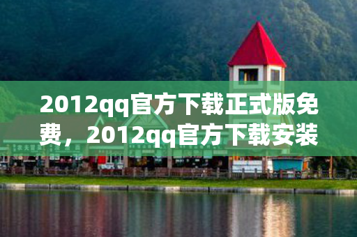 2012qq官方下载正式版免费，2012qq官方下载安装，重温经典，安全无忧