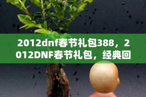 2012dnf春节礼包388，2012DNF春节礼包，经典回忆与珍贵收藏