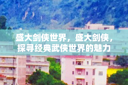 盛大剑侠世界，盛大剑侠，探寻经典武侠世界的魅力