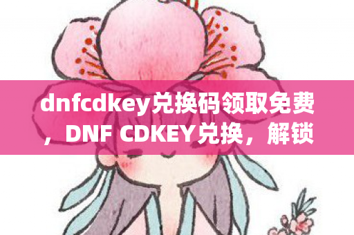 dnfcdkey兑换码领取免费，DNF CDKEY兑换，解锁游戏新世界的钥匙
