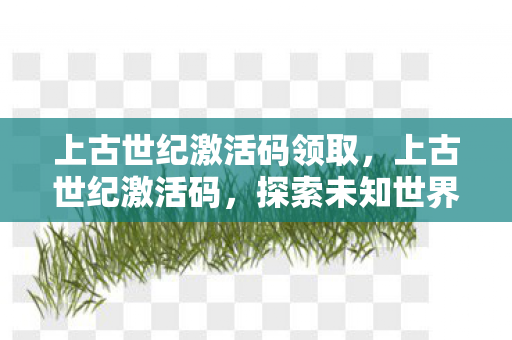 上古世纪激活码领取，上古世纪激活码，探索未知世界的钥匙
