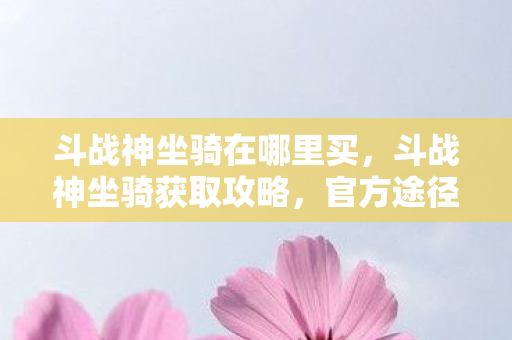 斗战神坐骑在哪里买，斗战神坐骑获取攻略，官方途径全解析