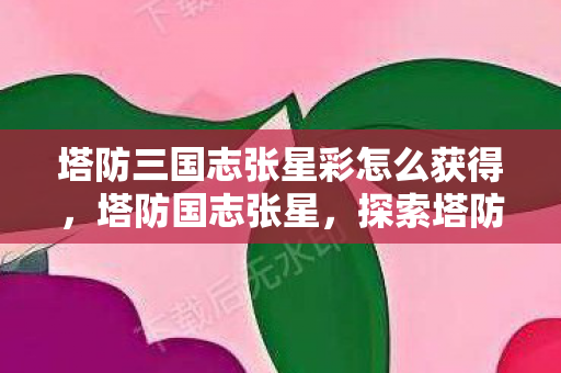 塔防三国志张星彩怎么获得，塔防国志张星，探索塔防游戏的策略与乐趣