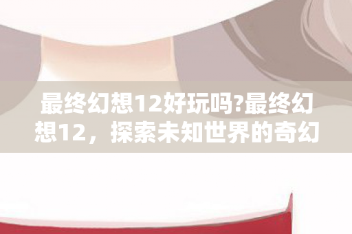 最终幻想12好玩吗?最终幻想12，探索未知世界的奇幻之旅