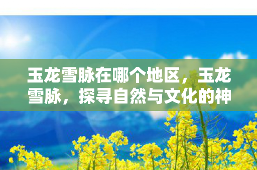 玉龙雪脉在哪个地区，玉龙雪脉，探寻自然与文化的神秘交织