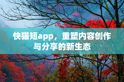 快猫短app，重塑内容创作与分享的新生态