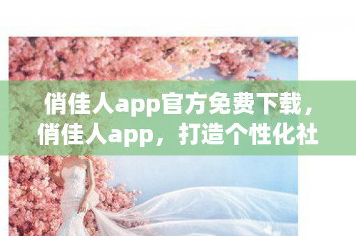 俏佳人app官方免费下载，俏佳人app，打造个性化社交新体验