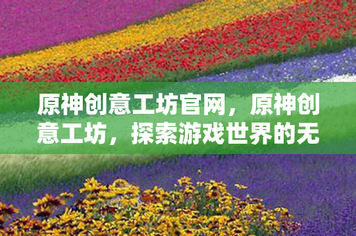 原神创意工坊官网，原神创意工坊，探索游戏世界的无限可能