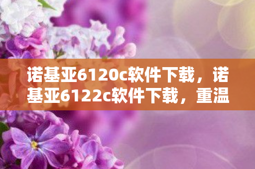 诺基亚6120c软件下载，诺基亚6122c软件下载，重温经典，再续传奇