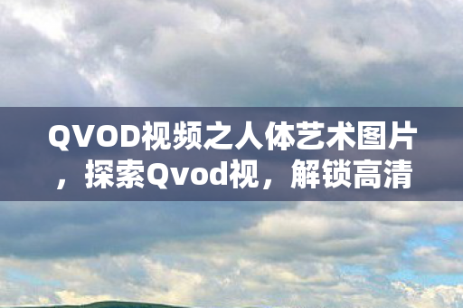 QVOD视频之人体艺术图片，探索Qvod视，解锁高清影视新体验