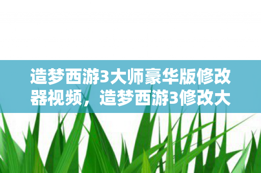 造梦西游3大师豪华版修改器视频，造梦西游3修改大师v3.0.9.7豪华版，解锁无限可能的冒险之旅