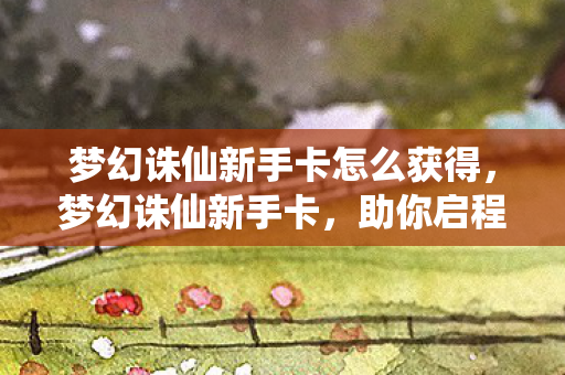 梦幻诛仙新手卡怎么获得，梦幻诛仙新手卡，助你启程，畅游奇幻世界
