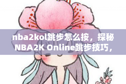 nba2kol跳步怎么按，探秘NBA2K Online跳步技巧，解锁球场上的灵动瞬间