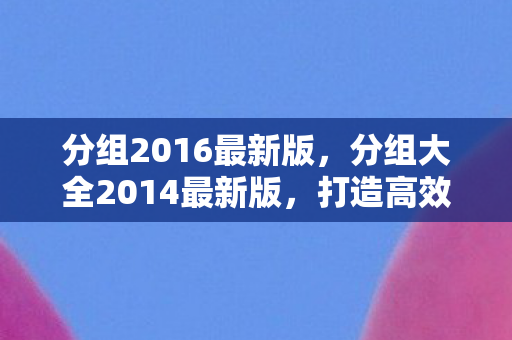 分组2016最新版，分组大全2014最新版，打造高效社交圈，提升团队协作效率