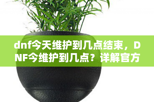 dnf今天维护到几点结束，DNF今维护到几点？详解官方维护时间