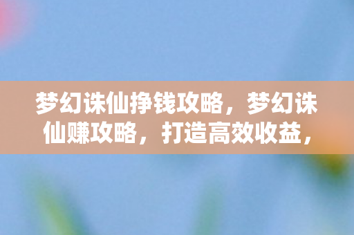 梦幻诛仙挣钱攻略，梦幻诛仙赚攻略，打造高效收益，畅游奇幻世界
