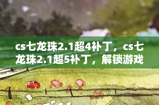 cs七龙珠2.1超4补丁，cs七龙珠2.1超5补丁，解锁游戏新体验，打造个性化战斗