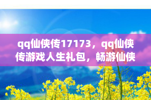 qq仙侠传17173，qq仙侠传游戏人生礼包，畅游仙侠世界的必备神器
