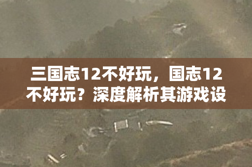 三国志12不好玩，国志12不好玩？深度解析其游戏设计与玩家体验