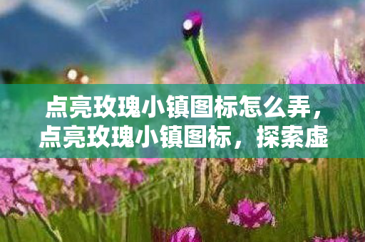 点亮玫瑰小镇图标怎么弄，点亮玫瑰小镇图标，探索虚拟世界的魅力与无限可能