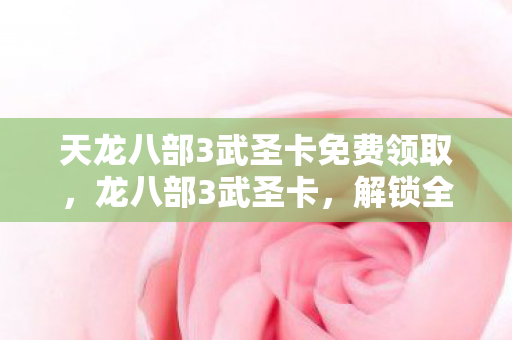 天龙八部3武圣卡免费领取，龙八部3武圣卡，解锁全新游戏体验的钥匙