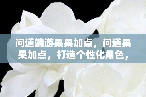 问道端游果果加点，问道果果加点，打造个性化角色，提升战斗实力