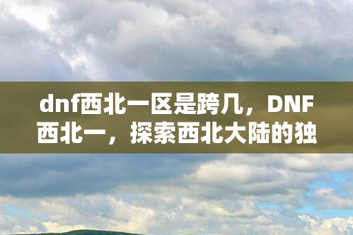 dnf西北一区是跨几，DNF西北一，探索西北大陆的独特魅力