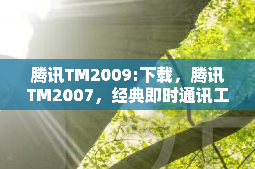 腾讯TM2009:下载，腾讯TM2007，经典即时通讯工具的辉煌与传承