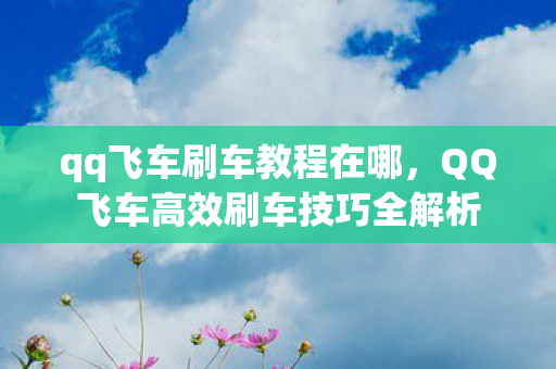 qq飞车刷车教程在哪，QQ飞车高效刷车技巧全解析