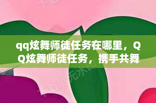 qq炫舞师徒任务在哪里，QQ炫舞师徒任务，携手共舞，情谊深长