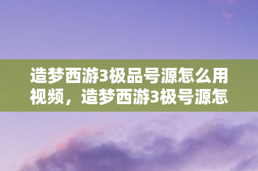 造梦西游3极品号源怎么用视频，造梦西游3极号源怎么用