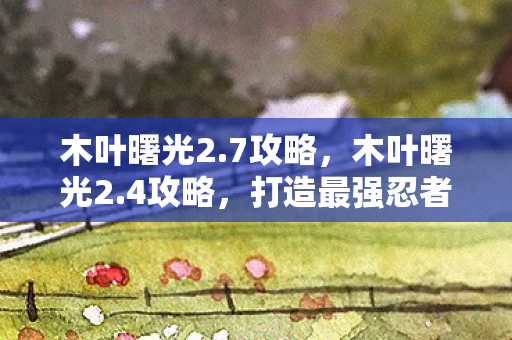 木叶曙光2.7攻略，木叶曙光2.4攻略，打造最强忍者阵容