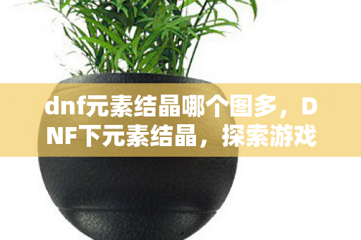 dnf元素结晶哪个图多，DNF下元素结晶，探索游戏中的神秘元素