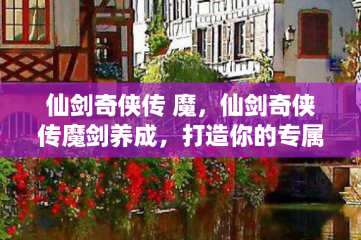 仙剑奇侠传 魔，仙剑奇侠传魔剑养成，打造你的专属传奇